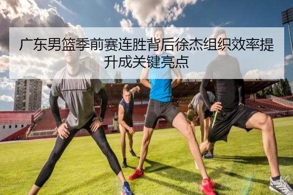 广东男篮季前赛连胜背后徐杰组织效率提升成关键亮点 - kaiyun