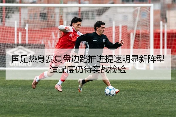 国足热身赛复盘边路推进提速明显新阵型适配度仍待实战检验 - kaiyun