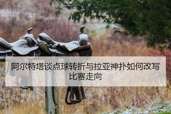 阿尔特塔谈点球转折与拉亚神扑如何改写比赛走向 - kaiyun